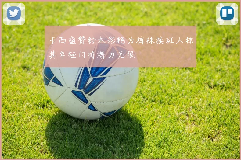 卡西盛赞铃木彩艳为裤袜接班人称其年轻门将潜力无限