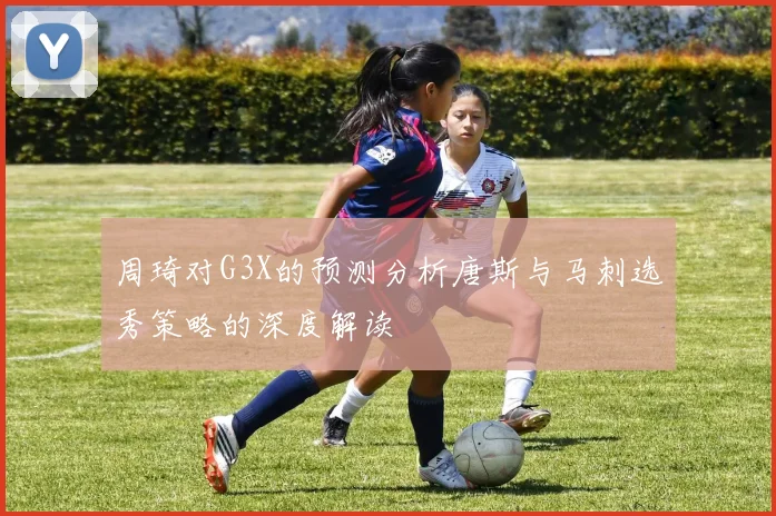 周琦对G3X的预测分析唐斯与马刺选秀策略的深度解读