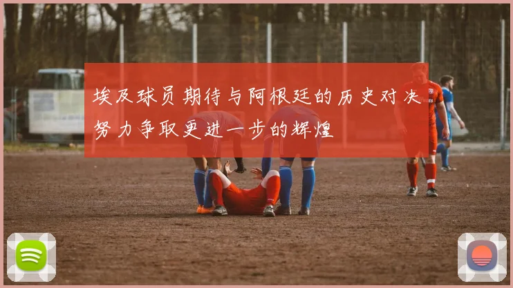埃及球员期待与阿根廷的历史对决努力争取更进一步的辉煌