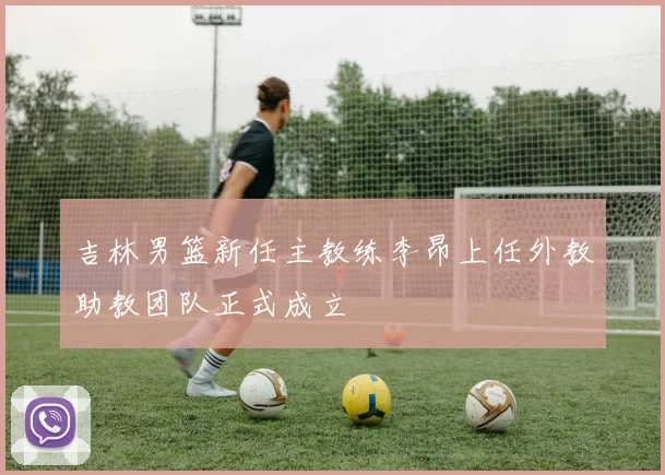 吉林男篮新任主教练李昂上任外教助教团队正式成立