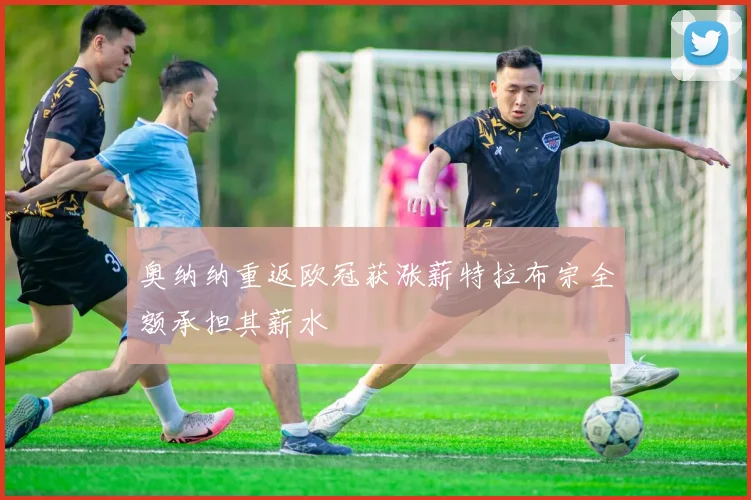 奥纳纳重返欧冠获涨薪特拉布宗全额承担其薪水