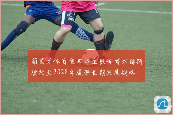 葡萄牙体育宣布与主教练博尔赫斯续约至2028年展现长期发展战略