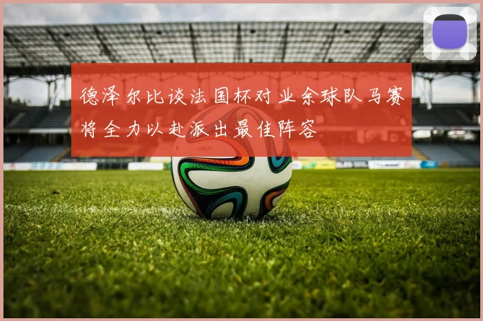 德泽尔比谈法国杯对业余球队马赛将全力以赴派出最佳阵容