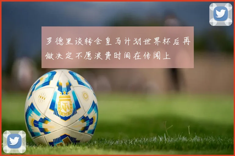 罗德里谈转会皇马计划世界杯后再做决定不愿浪费时间在传闻上
