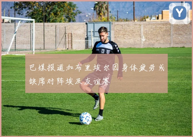 巴媒报道加布里埃尔因身体疲劳或缺席对阵埃及友谊赛