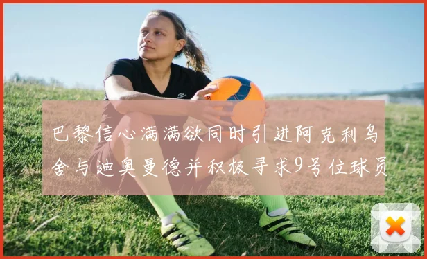 巴黎信心满满欲同时引进阿克利乌舍与迪奥曼德并积极寻求9号位球员