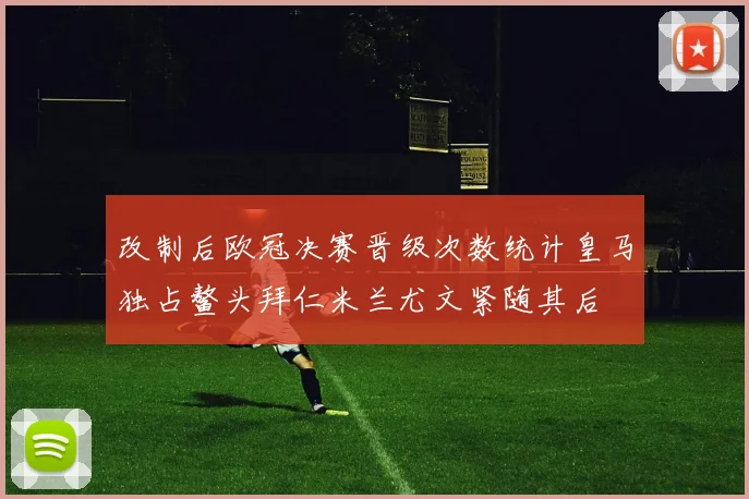 改制后欧冠决赛晋级次数统计皇马独占鳌头拜仁米兰尤文紧随其后