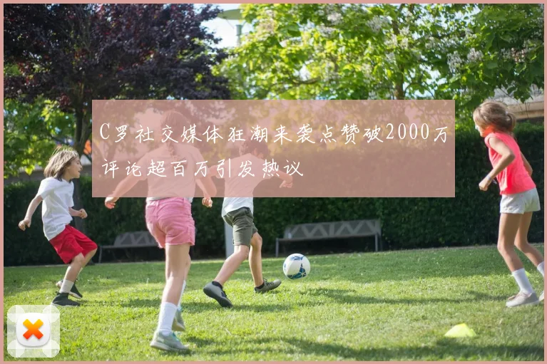 C罗社交媒体狂潮来袭点赞破2000万评论超百万引发热议