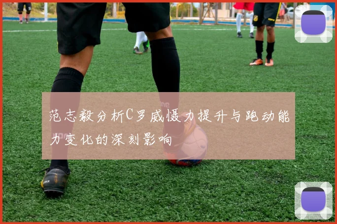 范志毅分析C罗威慑力提升与跑动能力变化的深刻影响
