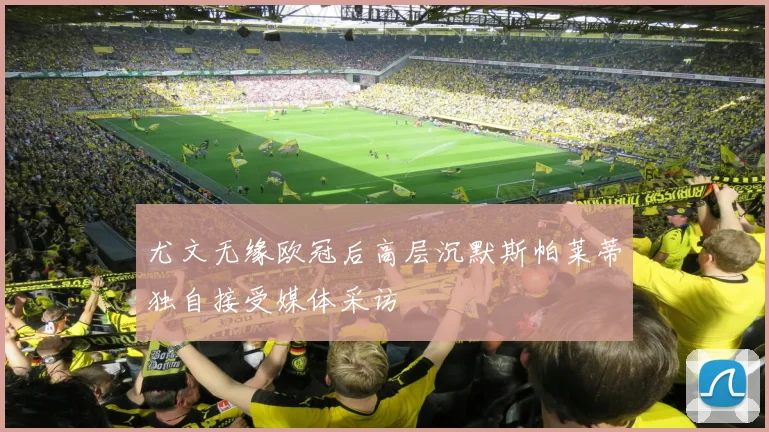 尤文无缘欧冠后高层沉默斯帕莱蒂独自接受媒体采访