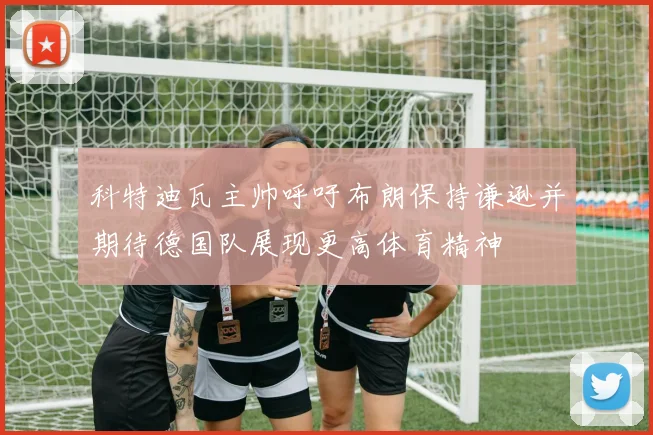 科特迪瓦主帅呼吁布朗保持谦逊并期待德国队展现更高体育精神