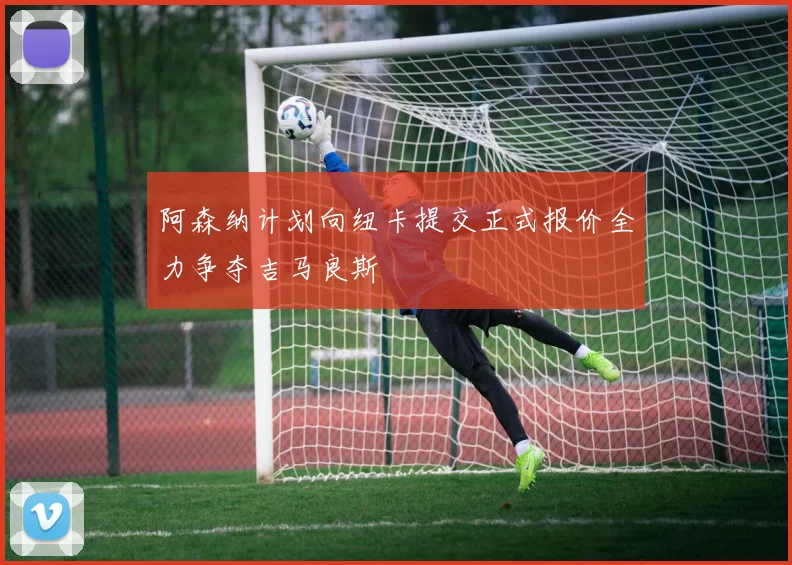 阿森纳计划向纽卡提交正式报价全力争夺吉马良斯