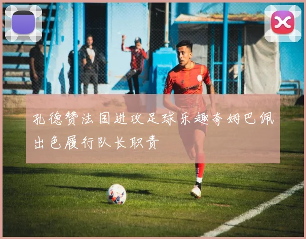 孔德赞法国进攻足球乐趣夸姆巴佩出色履行队长职责