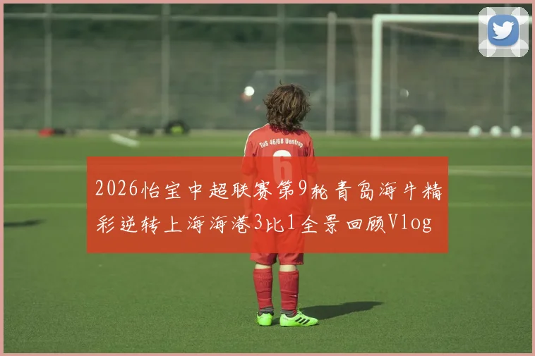 2026怡宝中超联赛第9轮青岛海牛精彩逆转上海海港3比1全景回顾Vlog