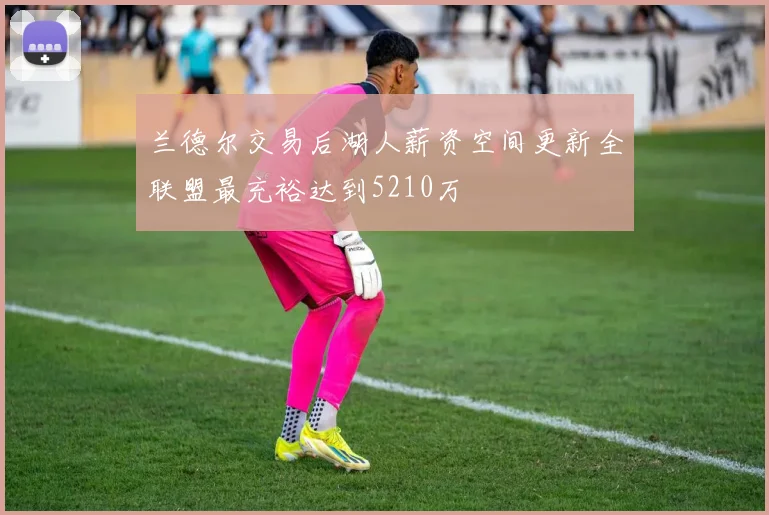 兰德尔交易后湖人薪资空间更新全联盟最充裕达到5210万